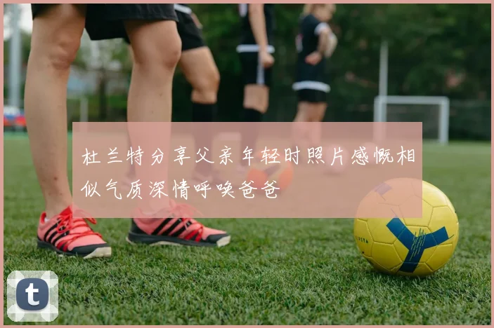 杜兰特分享父亲年轻时照片感慨相似气质深情呼唤爸爸