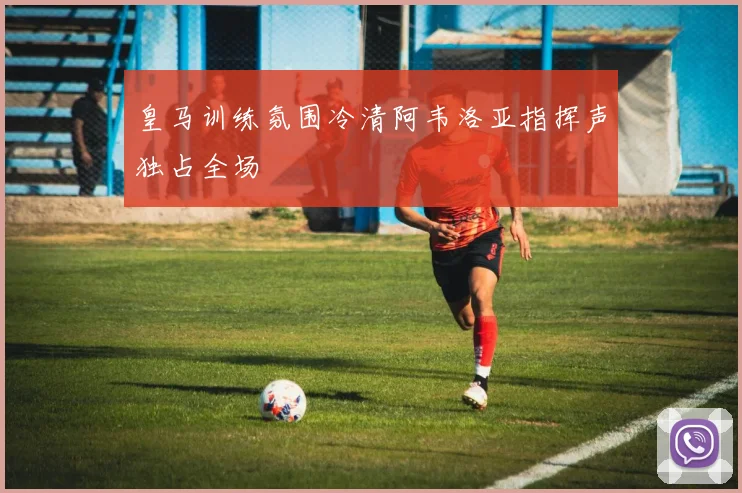 皇马训练氛围冷清阿韦洛亚指挥声独占全场