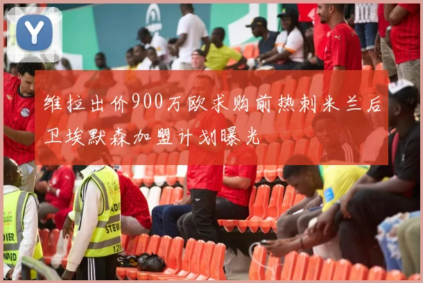 维拉出价900万欧求购前热刺米兰后卫埃默森加盟计划曝光