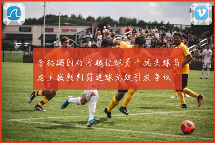 李钧鹏因对方越位球员干扰头球乌龙主裁判判罚进球无效引发争议