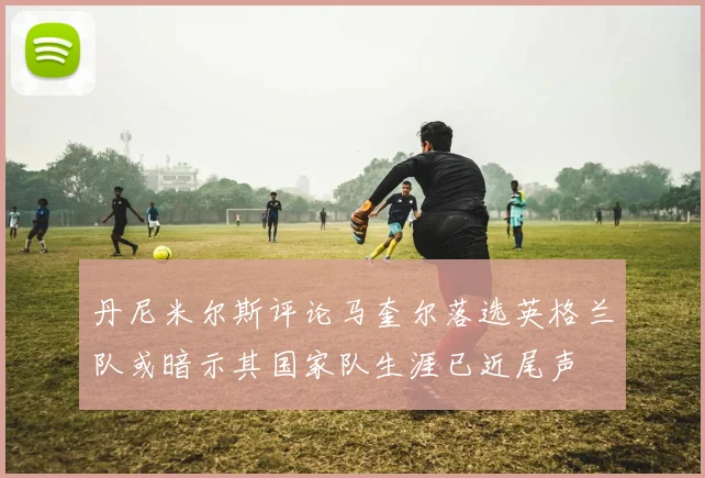 丹尼米尔斯评论马奎尔落选英格兰队或暗示其国家队生涯已近尾声