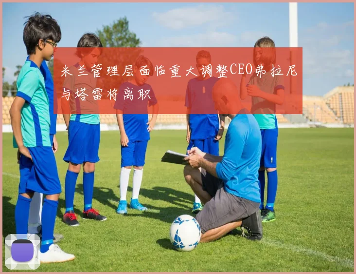 米兰管理层面临重大调整CEO弗拉尼与塔雷将离职