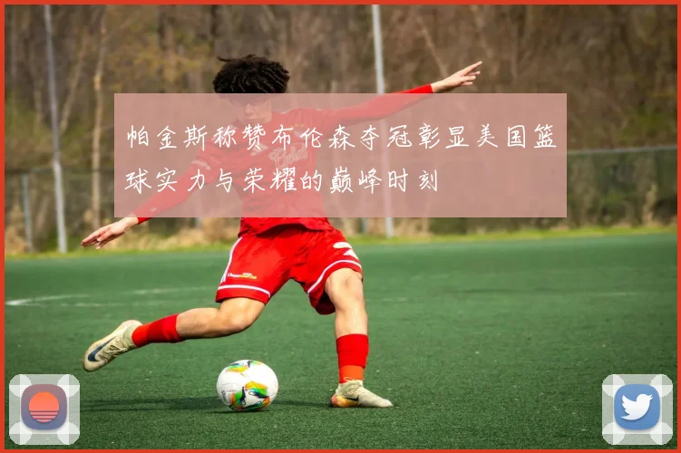 帕金斯称赞布伦森夺冠彰显美国篮球实力与荣耀的巅峰时刻