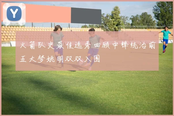 火箭队史最佳选秀回顾中锋统治前五大梦姚明双双入围