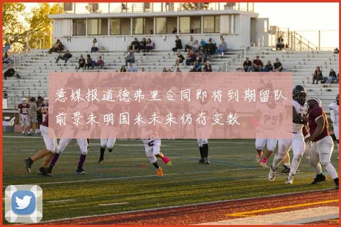 意媒报道德弗里合同即将到期留队前景未明国米未来仍存变数