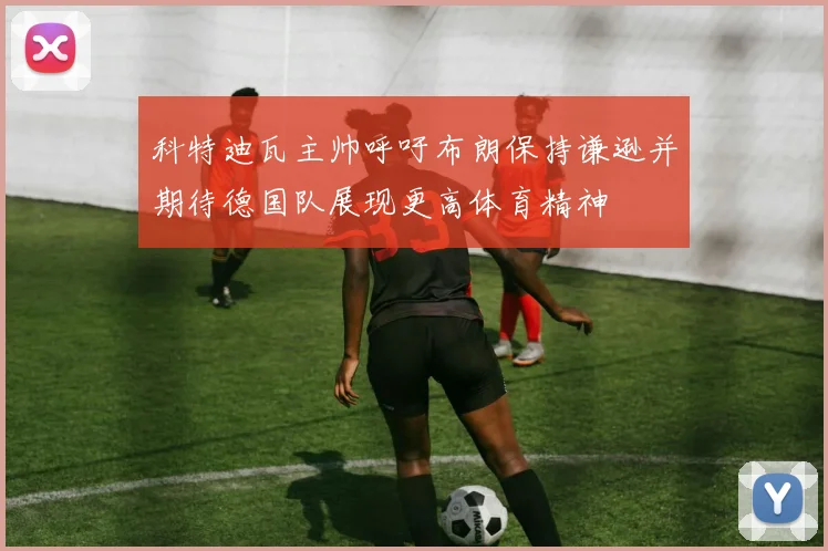科特迪瓦主帅呼吁布朗保持谦逊并期待德国队展现更高体育精神
