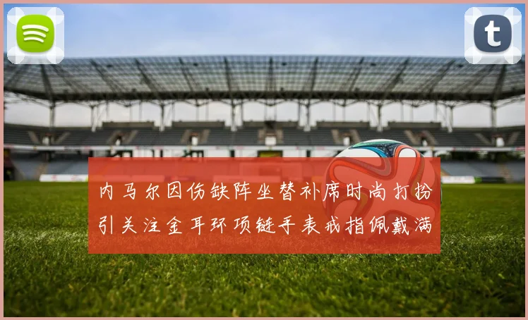 内马尔因伤缺阵坐替补席时尚打扮引关注金耳环项链手表戒指佩戴满身