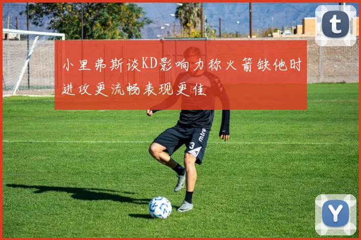 小里弗斯谈KD影响力称火箭缺他时进攻更流畅表现更佳