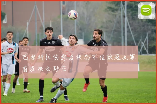 巴尔科拉伤愈后状态不佳欧冠决赛首发机会渺茫