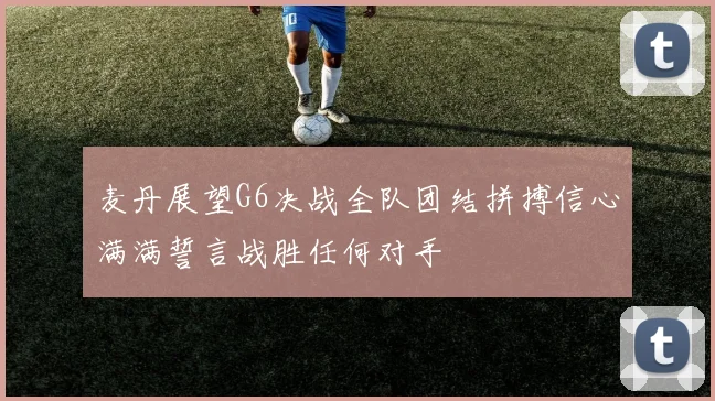麦丹展望G6决战全队团结拼搏信心满满誓言战胜任何对手