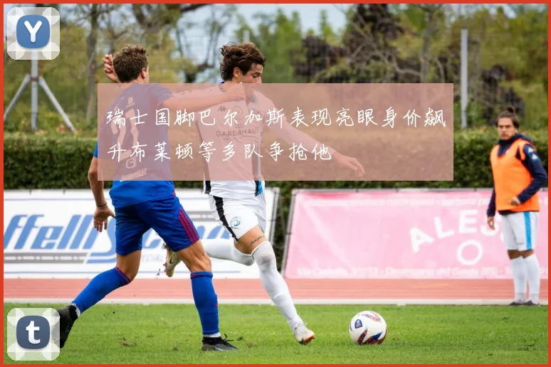 瑞士国脚巴尔加斯表现亮眼身价飙升布莱顿等多队争抢他