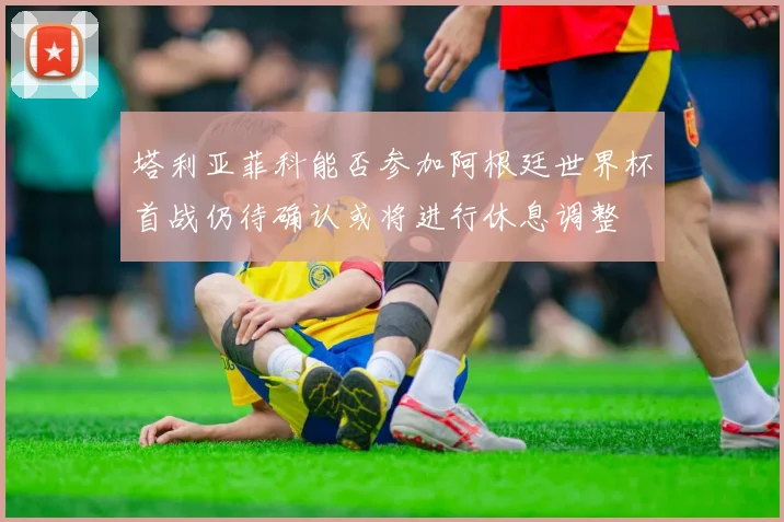 塔利亚菲科能否参加阿根廷世界杯首战仍待确认或将进行休息调整