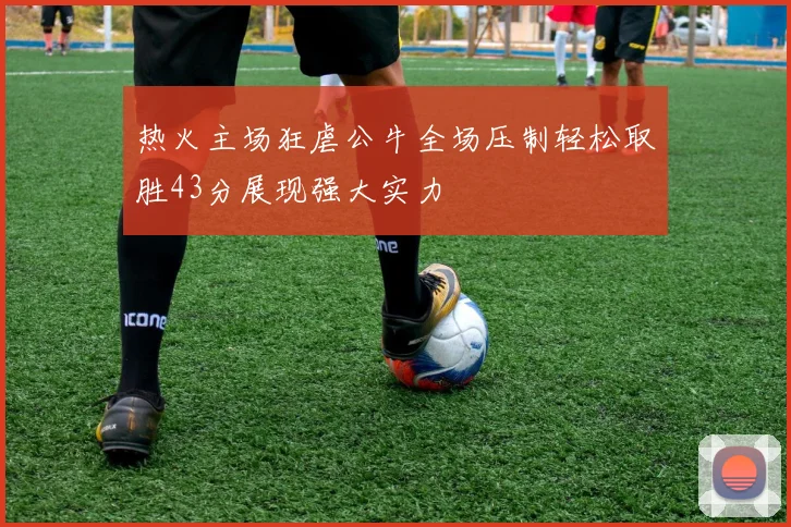 热火主场狂虐公牛全场压制轻松取胜43分展现强大实力