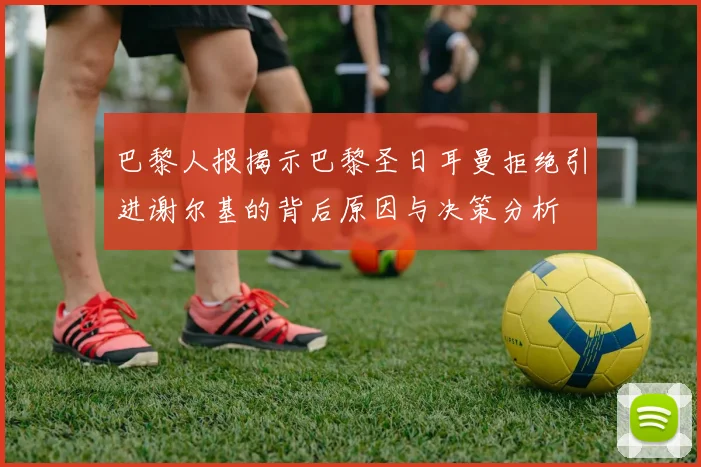 巴黎人报揭示巴黎圣日耳曼拒绝引进谢尔基的背后原因与决策分析