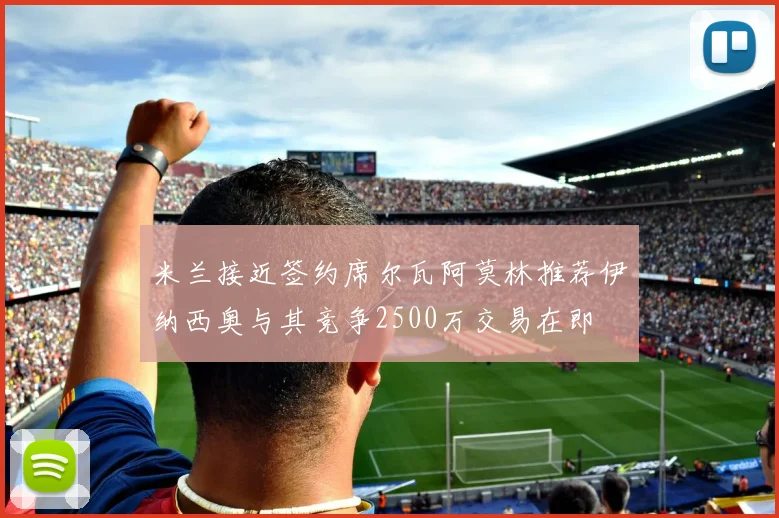 米兰接近签约席尔瓦阿莫林推荐伊纳西奥与其竞争2500万交易在即