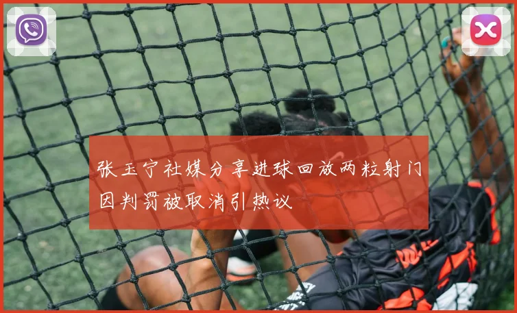 张玉宁社媒分享进球回放两粒射门因判罚被取消引热议