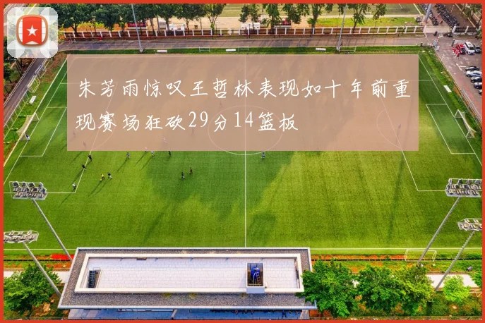 朱芳雨惊叹王哲林表现如十年前重现赛场狂砍29分14篮板