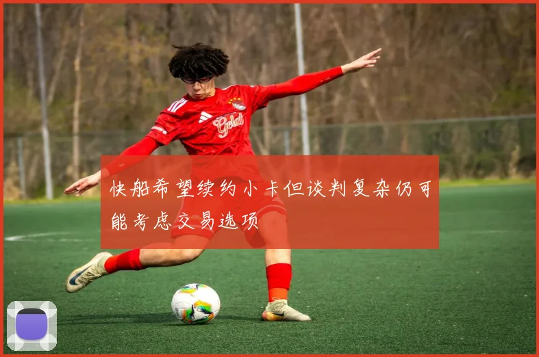 快船希望续约小卡但谈判复杂仍可能考虑交易选项
