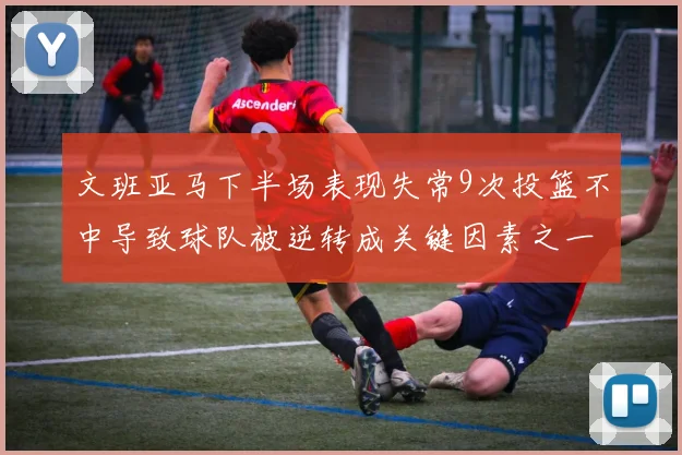 文班亚马下半场表现失常9次投篮不中导致球队被逆转成关键因素之一