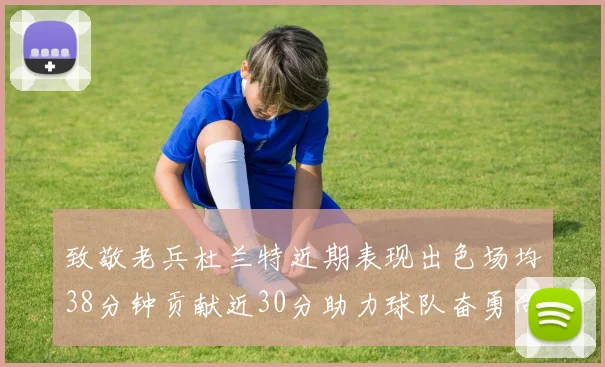 致敬老兵杜兰特近期表现出色场均38分钟贡献近30分助力球队奋勇向前