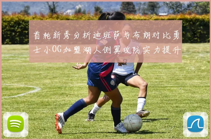 首轮新秀分析迪班萨与布朗对比勇士小OG加盟湖人侧翼攻防实力提升