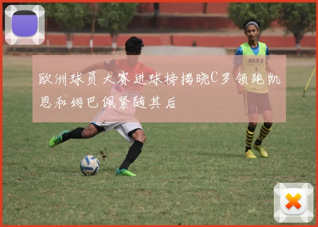 欧洲球员大赛进球榜揭晓C罗领跑凯恩和姆巴佩紧随其后