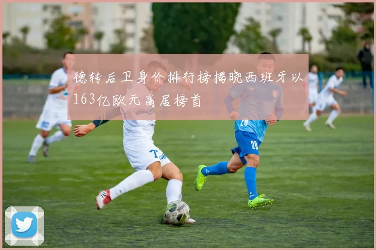 德转后卫身价排行榜揭晓西班牙以163亿欧元高居榜首