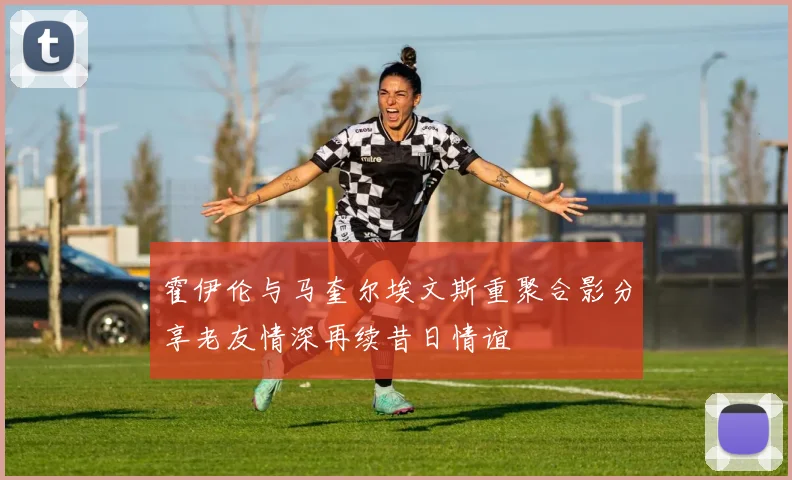 霍伊伦与马奎尔埃文斯重聚合影分享老友情深再续昔日情谊