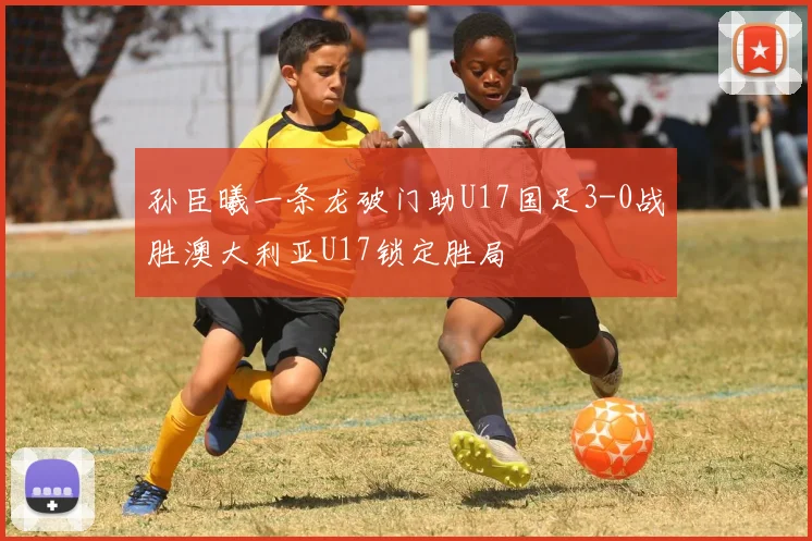 孙臣曦一条龙破门助U17国足3-0战胜澳大利亚U17锁定胜局